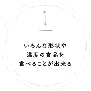 いろんな形状や温度の食品を食べることが出来る